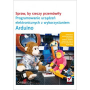 Spraw, by rzeczy przemówiły. Programowanie urządzeń elektronicznych z wykorzystaniem Arduino - Tom Igoe